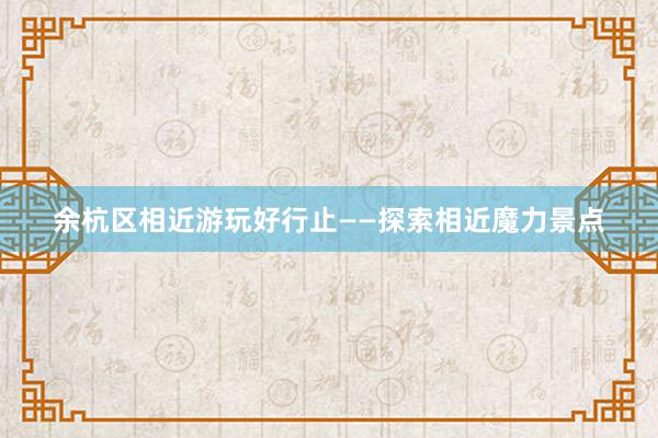 余杭区相近游玩好行止——探索相近魔力景点